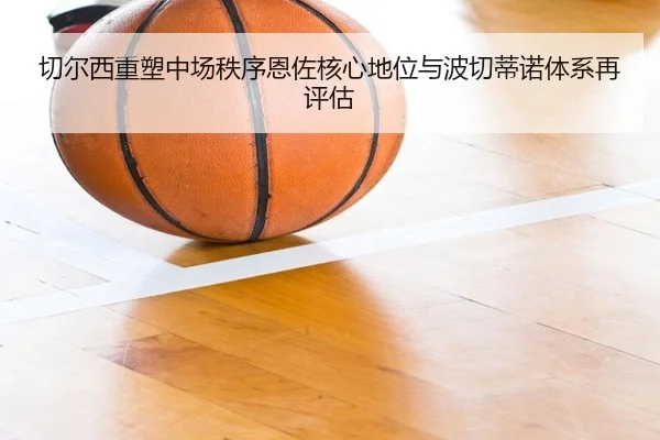 切尔西重塑中场秩序恩佐核心地位与波切蒂诺体系再评估