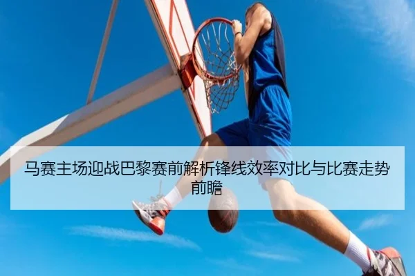 马赛主场迎战巴黎赛前解析锋线效率对比与比赛走势前瞻