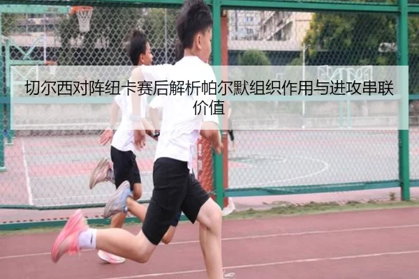 切尔西对阵纽卡赛后解析帕尔默组织作用与进攻串联价值